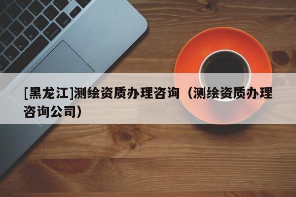[黑龍江]測繪資質(zhì)辦理咨詢（測繪資質(zhì)辦理咨詢公司）