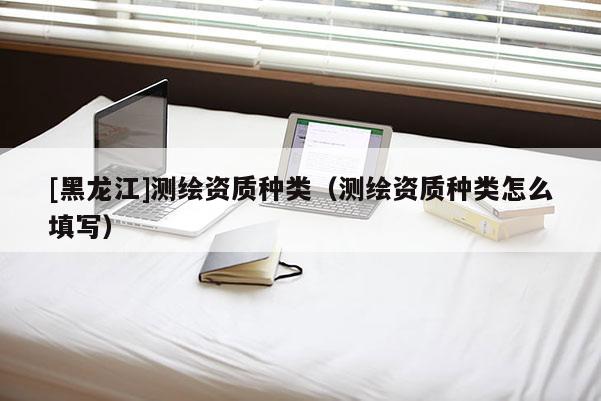 [黑龍江]測繪資質(zhì)種類（測繪資質(zhì)種類怎么填寫）