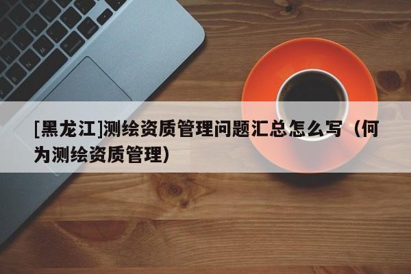 [黑龍江]測繪資質(zhì)管理問題匯總怎么寫（何為測繪資質(zhì)管理）