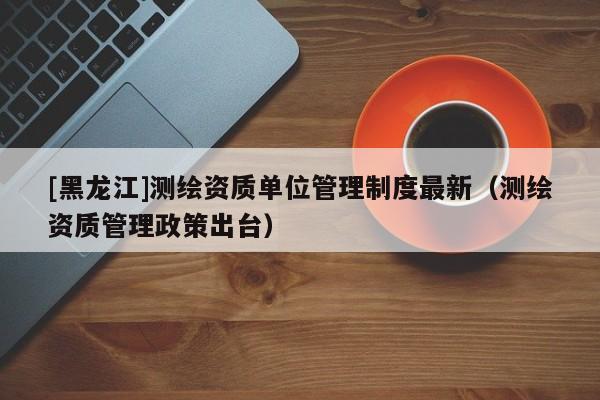 [黑龍江]測繪資質(zhì)單位管理制度最新（測繪資質(zhì)管理政策出臺(tái)）