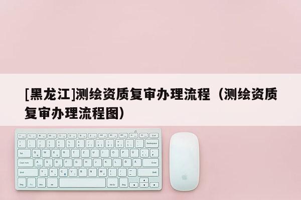 [黑龍江]測繪資質(zhì)復(fù)審辦理流程（測繪資質(zhì)復(fù)審辦理流程圖）