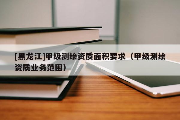 [黑龍江]甲級測繪資質(zhì)面積要求（甲級測繪資質(zhì)業(yè)務(wù)范圍）