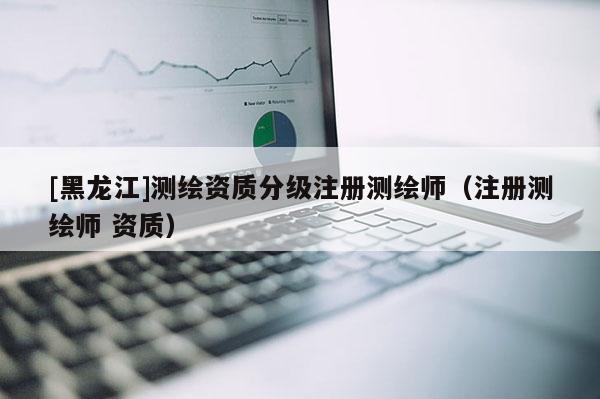 [黑龍江]測繪資質(zhì)分級注冊測繪師（注冊測繪師 資質(zhì)）