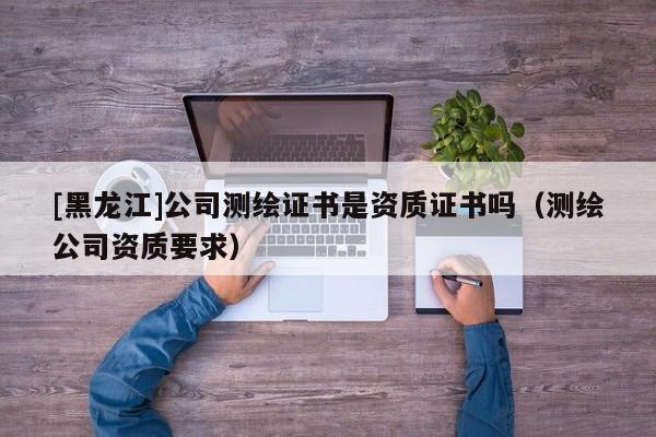 [黑龍江]公司測繪證書是資質(zhì)證書嗎（測繪公司資質(zhì)要求）