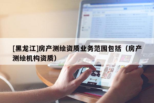 [黑龍江]房產(chǎn)測繪資質(zhì)業(yè)務(wù)范圍包括（房產(chǎn)測繪機(jī)構(gòu)資質(zhì)）