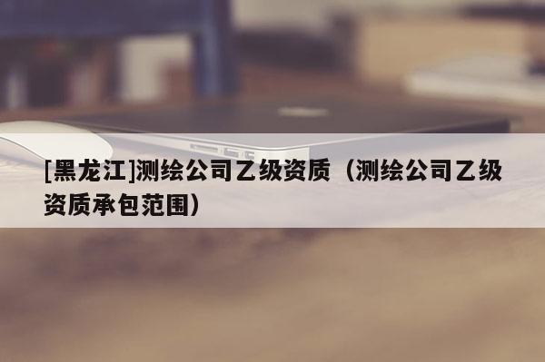 [黑龍江]測繪公司乙級資質(zhì)（測繪公司乙級資質(zhì)承包范圍）