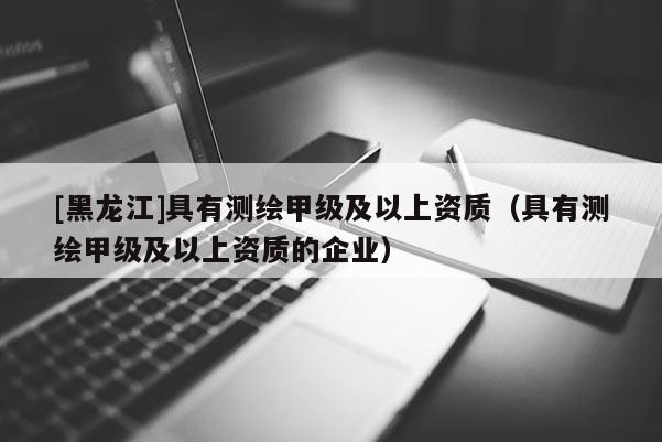 [黑龍江]具有測繪甲級及以上資質(zhì)（具有測繪甲級及以上資質(zhì)的企業(yè)）