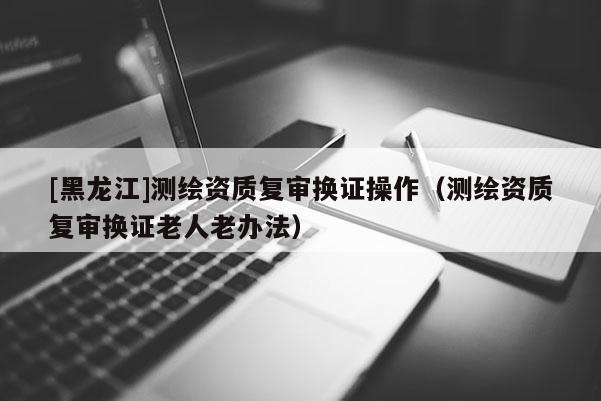 [黑龍江]測繪資質(zhì)復(fù)審換證操作（測繪資質(zhì)復(fù)審換證老人老辦法）