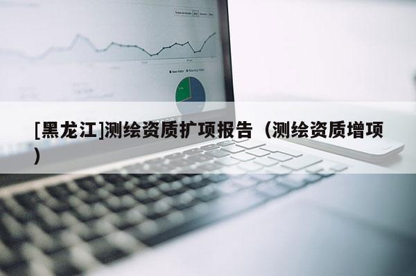 [黑龍江]測繪資質(zhì)擴(kuò)項(xiàng)報告（測繪資質(zhì)增項(xiàng)）
