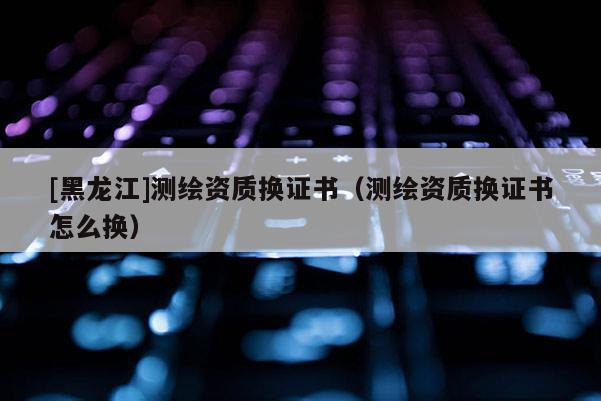 [黑龍江]測(cè)繪資質(zhì)換證書（測(cè)繪資質(zhì)換證書怎么換）