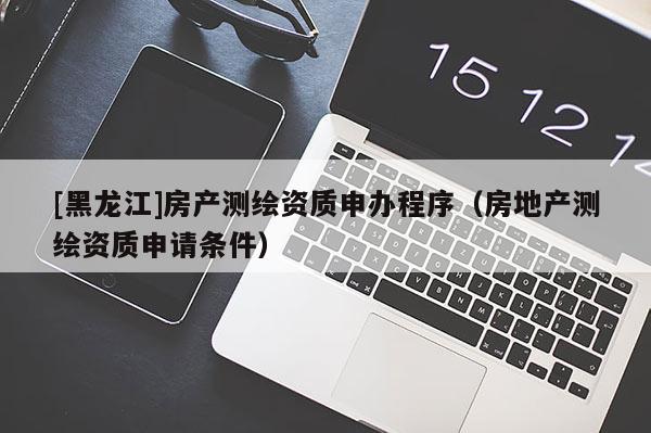 [黑龍江]房產(chǎn)測(cè)繪資質(zhì)申辦程序（房地產(chǎn)測(cè)繪資質(zhì)申請(qǐng)條件）