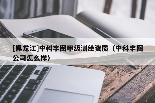 [黑龍江]中科宇圖甲級(jí)測(cè)繪資質(zhì)（中科宇圖公司怎么樣）