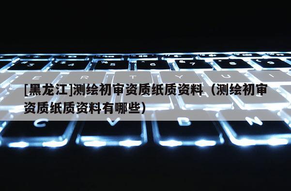 [黑龍江]測繪初審資質(zhì)紙質(zhì)資料（測繪初審資質(zhì)紙質(zhì)資料有哪些）