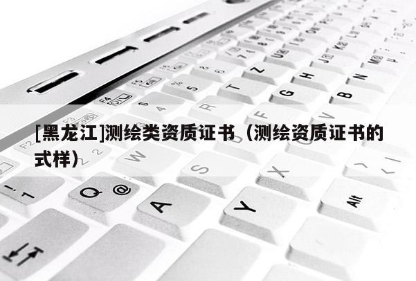 [黑龍江]測繪類資質(zhì)證書（測繪資質(zhì)證書的式樣）