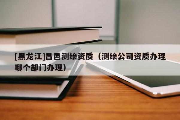 [黑龍江]昌邑測繪資質(zhì)（測繪公司資質(zhì)辦理哪個部門辦理）
