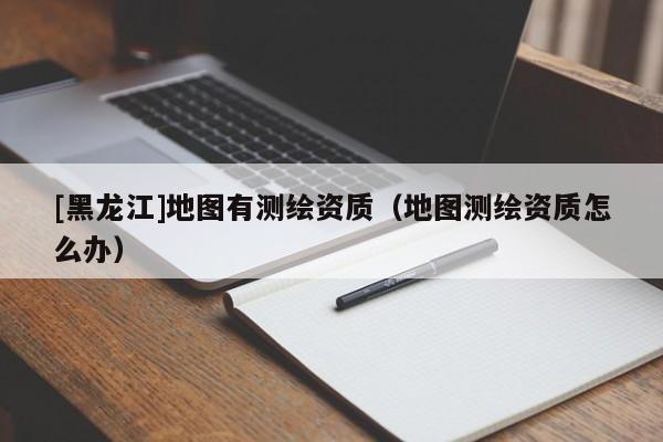 [黑龍江]地圖有測繪資質(zhì)（地圖測繪資質(zhì)怎么辦）