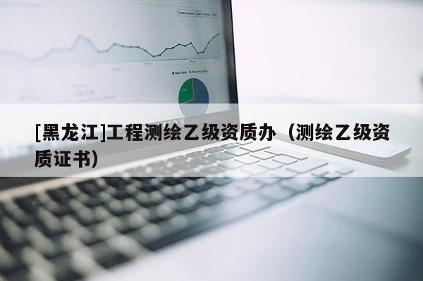 [黑龍江]工程測繪乙級資質(zhì)辦（測繪乙級資質(zhì)證書）