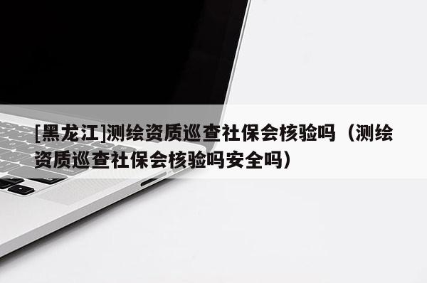 [黑龍江]測繪資質(zhì)巡查社保會核驗嗎（測繪資質(zhì)巡查社保會核驗嗎安全嗎）