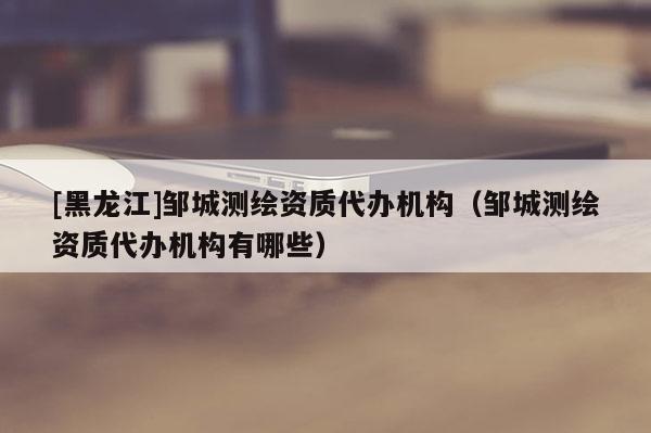 [黑龍江]鄒城測(cè)繪資質(zhì)代辦機(jī)構(gòu)（鄒城測(cè)繪資質(zhì)代辦機(jī)構(gòu)有哪些）