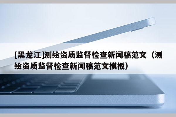 [黑龍江]測(cè)繪資質(zhì)監(jiān)督檢查新聞稿范文（測(cè)繪資質(zhì)監(jiān)督檢查新聞稿范文模板）