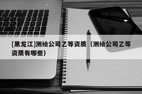 [黑龍江]測(cè)繪公司乙等資質(zhì)（測(cè)繪公司乙等資質(zhì)有哪些）
