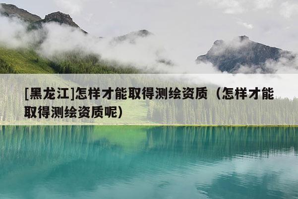 [黑龍江]怎樣才能取得測(cè)繪資質(zhì)（怎樣才能取得測(cè)繪資質(zhì)呢）