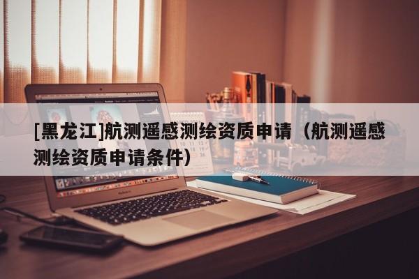 [黑龍江]航測(cè)遙感測(cè)繪資質(zhì)申請(qǐng)（航測(cè)遙感測(cè)繪資質(zhì)申請(qǐng)條件）