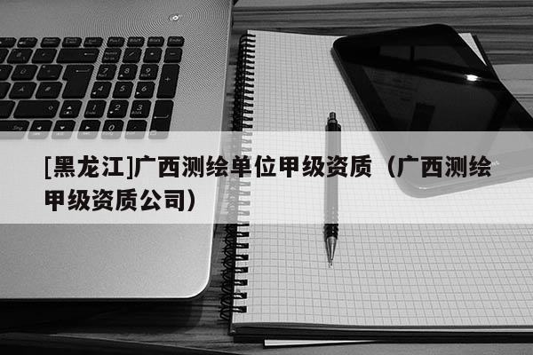 [黑龍江]廣西測(cè)繪單位甲級(jí)資質(zhì)（廣西測(cè)繪甲級(jí)資質(zhì)公司）