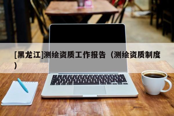 [黑龍江]測繪資質(zhì)工作報告（測繪資質(zhì)制度）