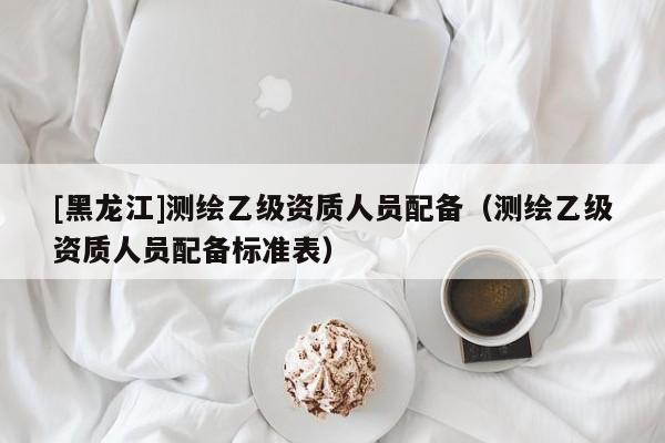 [黑龍江]測(cè)繪乙級(jí)資質(zhì)人員配備（測(cè)繪乙級(jí)資質(zhì)人員配備標(biāo)準(zhǔn)表）