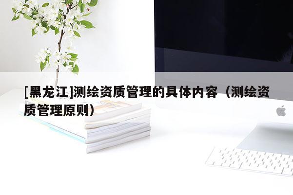 [黑龍江]測繪資質(zhì)管理的具體內(nèi)容（測繪資質(zhì)管理原則）