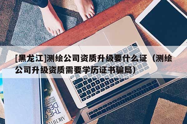 [黑龍江]測繪公司資質(zhì)升級要什么證（測繪公司升級資質(zhì)需要學(xué)歷證書騙局）