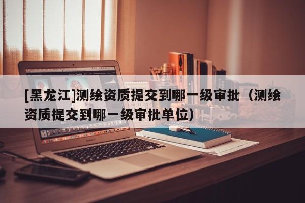 [黑龍江]測繪資質(zhì)提交到哪一級審批（測繪資質(zhì)提交到哪一級審批單位）