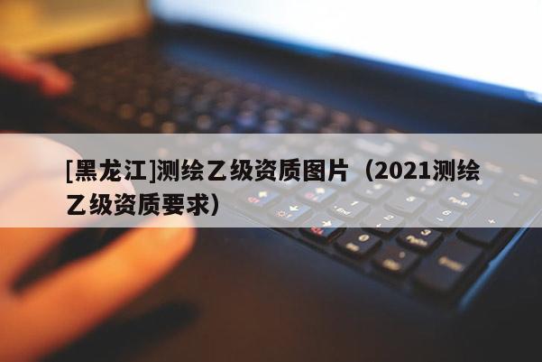 [黑龍江]測繪乙級資質(zhì)圖片（2021測繪乙級資質(zhì)要求）