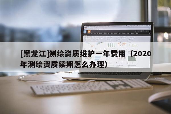 [黑龍江]測繪資質(zhì)維護一年費用（2020年測繪資質(zhì)續(xù)期怎么辦理）
