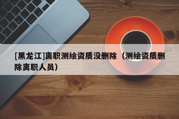[黑龍江]離職測繪資質(zhì)沒刪除（測繪資質(zhì)刪除離職人員）