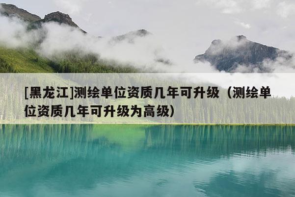 [黑龍江]測繪單位資質(zhì)幾年可升級（測繪單位資質(zhì)幾年可升級為高級）