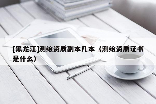 [黑龍江]測繪資質(zhì)副本幾本（測繪資質(zhì)證書是什么）