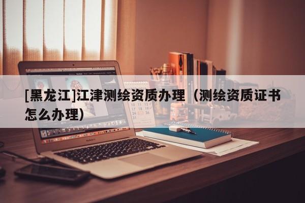 [黑龍江]江津測繪資質(zhì)辦理（測繪資質(zhì)證書怎么辦理）