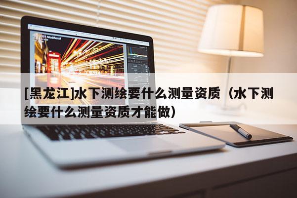 [黑龍江]水下測繪要什么測量資質(zhì)（水下測繪要什么測量資質(zhì)才能做）