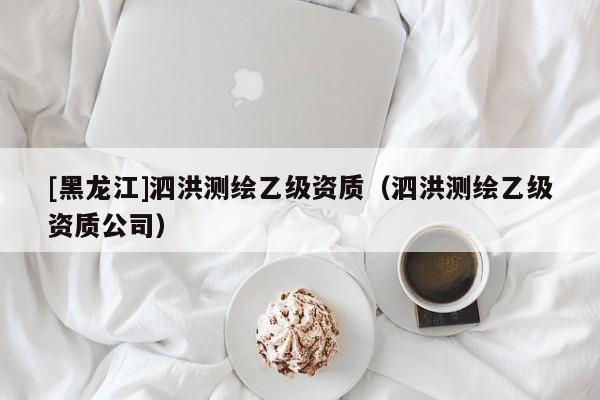 [黑龍江]泗洪測繪乙級資質(zhì)（泗洪測繪乙級資質(zhì)公司）