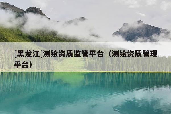 [黑龍江]測繪資質(zhì)監(jiān)管平臺（測繪資質(zhì)管理平臺）