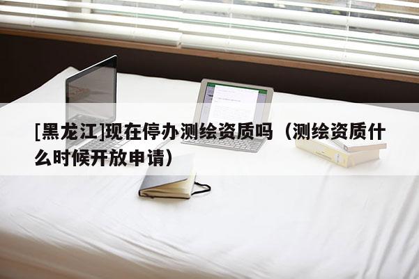[黑龍江]現(xiàn)在停辦測繪資質(zhì)嗎（測繪資質(zhì)什么時候開放申請）