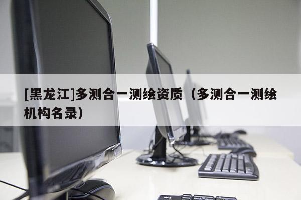 [黑龍江]多測合一測繪資質(zhì)（多測合一測繪機構(gòu)名錄）