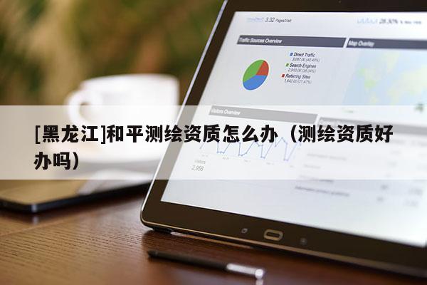 [黑龍江]和平測繪資質(zhì)怎么辦（測繪資質(zhì)好辦嗎）
