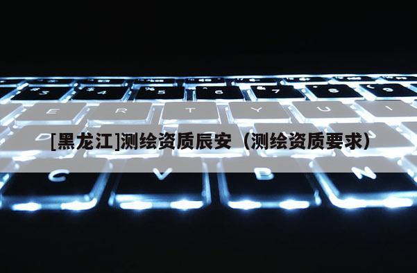 [黑龍江]測繪資質(zhì)辰安（測繪資質(zhì)要求）