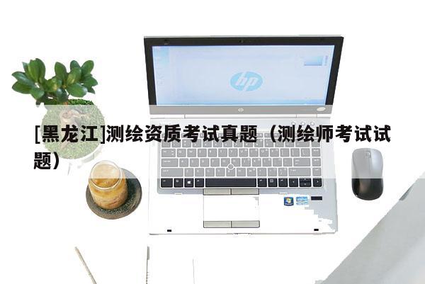 [黑龍江]測繪資質(zhì)考試真題（測繪師考試試題）