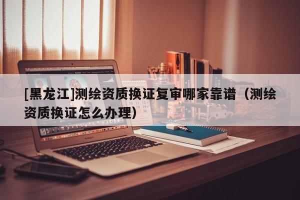 [黑龍江]測繪資質(zhì)換證復(fù)審哪家靠譜（測繪資質(zhì)換證怎么辦理）