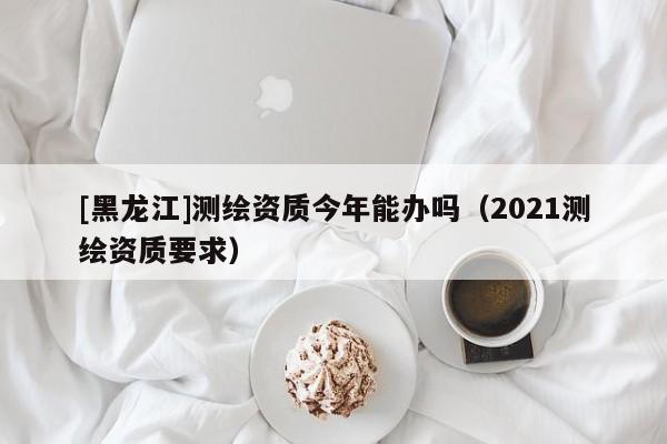 [黑龍江]測(cè)繪資質(zhì)今年能辦嗎（2021測(cè)繪資質(zhì)要求）