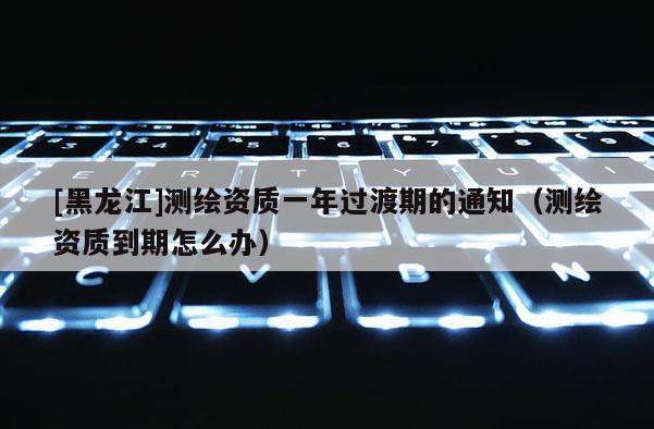 [黑龍江]測(cè)繪資質(zhì)一年過(guò)渡期的通知（測(cè)繪資質(zhì)到期怎么辦）